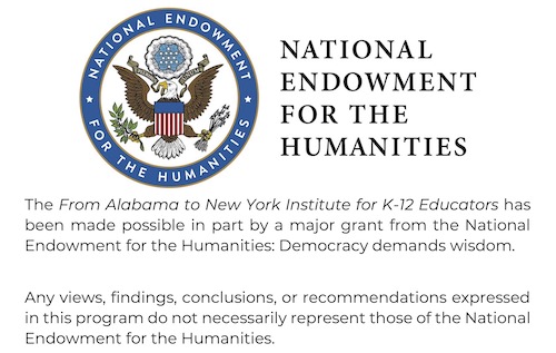 NEH Logo and Statement (small) The From Alabama to New York Institute for K-12 Educators has been made possible in part by a major grant from the National Endowment for the Humanities: Democracy demands wisdom. Any views, findings, conclusions, or recommendations expressed in this program do not necessarily represent those of the National Endowment for the Humanities.